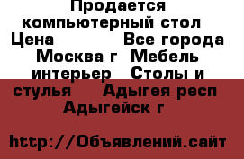 Продается компьютерный стол › Цена ­ 2 000 - Все города, Москва г. Мебель, интерьер » Столы и стулья   . Адыгея респ.,Адыгейск г.
